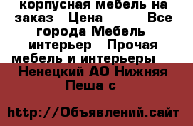 корпусная мебель на заказ › Цена ­ 100 - Все города Мебель, интерьер » Прочая мебель и интерьеры   . Ненецкий АО,Нижняя Пеша с.